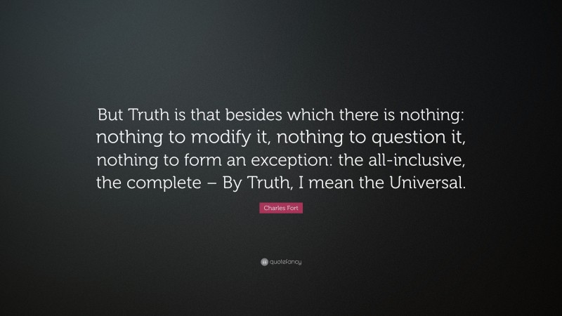 Charles Fort Quote: “But Truth is that besides which there is nothing: nothing to modify it, nothing to question it, nothing to form an exception: the all-inclusive, the complete – By Truth, I mean the Universal.”