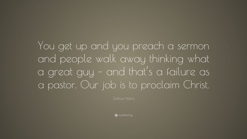 Joshua Harris Quote: “You get up and you preach a sermon and people walk away thinking what a great guy – and that’s a failure as a pastor. Our job is to proclaim Christ.”