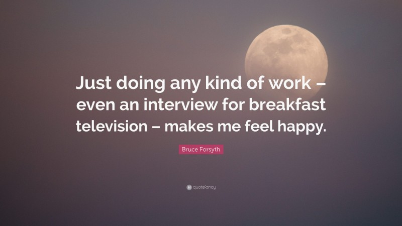 Bruce Forsyth Quote: “Just doing any kind of work – even an interview for breakfast television – makes me feel happy.”