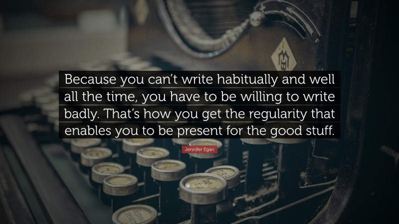 Jennifer Egan Quote: “Because you can’t write habitually and well all the time, you have to be willing to write badly. That’s how you get the regularity that enables you to be present for the good stuff.”