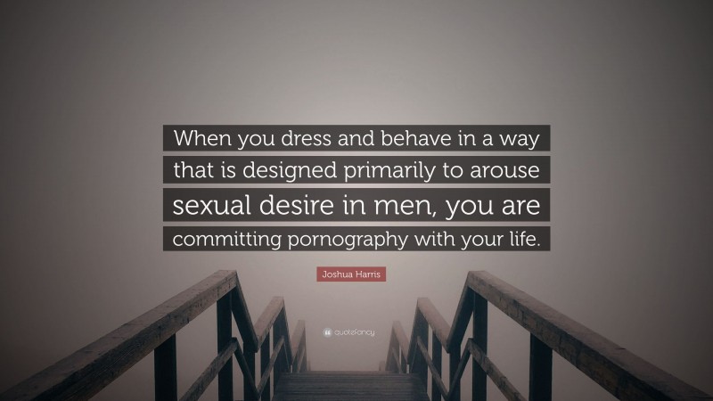 Joshua Harris Quote: “When you dress and behave in a way that is designed primarily to arouse sexual desire in men, you are committing pornography with your life.”