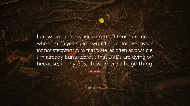 Dan Harmon Quote: “I grew up on network sitcoms. If those are gone when I’m 65 years old, I would never forgive myself for not stepping up to that plate, as often as possible. I’m already bummed out that DVDs are dying off because, in my 20s, those were a huge thing.”
