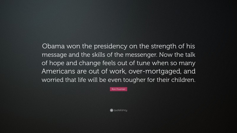 Ron Fournier Quote: “Obama won the presidency on the strength of his message and the skills of the messenger. Now the talk of hope and change feels out of tune when so many Americans are out of work, over-mortgaged, and worried that life will be even tougher for their children.”