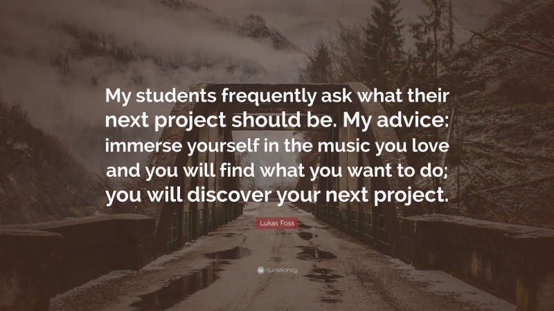 Lukas Foss Quote: “My students frequently ask what their next project should be. My advice: immerse yourself in the music you love and you will find what you want to do; you will discover your next project.”