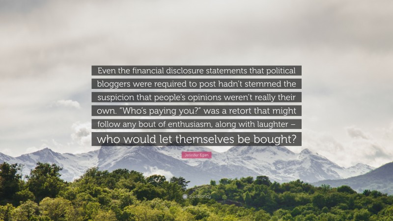 Jennifer Egan Quote: “Even the financial disclosure statements that political bloggers were required to post hadn’t stemmed the suspicion that people’s opinions weren’t really their own. “Who’s paying you?” was a retort that might follow any bout of enthusiasm, along with laughter – who would let themselves be bought?”