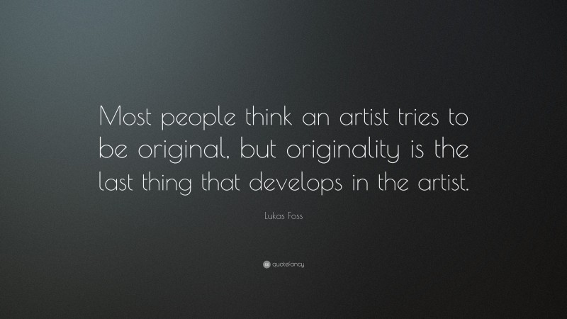 Lukas Foss Quote: “Most people think an artist tries to be original, but originality is the last thing that develops in the artist.”