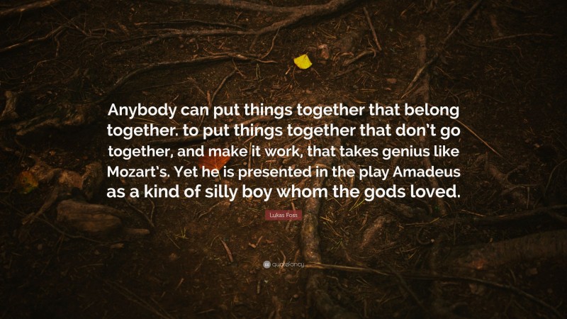 Lukas Foss Quote: “Anybody can put things together that belong together. to put things together that don’t go together, and make it work, that takes genius like Mozart’s. Yet he is presented in the play Amadeus as a kind of silly boy whom the gods loved.”