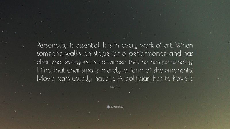 Lukas Foss Quote: “Personality is essential. It is in every work of art. When someone walks on stage for a performance and has charisma, everyone is convinced that he has personality. I find that charisma is merely a form of showmanship. Movie stars usually have it. A politician has to have it.”