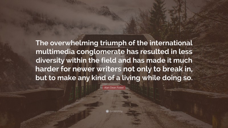 Alan Dean Foster Quote: “The overwhelming triumph of the international multimedia conglomerate has resulted in less diversity within the field and has made it much harder for newer writers not only to break in, but to make any kind of a living while doing so.”