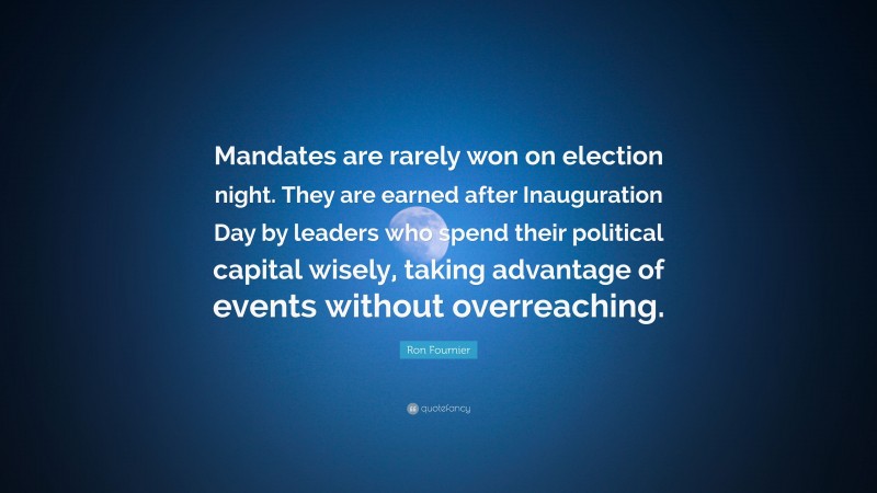 Ron Fournier Quote: “Mandates are rarely won on election night. They are earned after Inauguration Day by leaders who spend their political capital wisely, taking advantage of events without overreaching.”