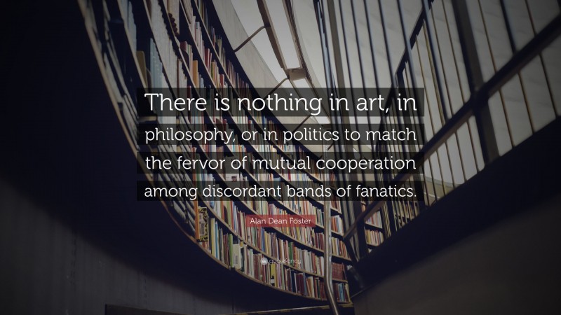 Alan Dean Foster Quote: “There is nothing in art, in philosophy, or in politics to match the fervor of mutual cooperation among discordant bands of fanatics.”