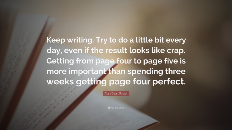 Alan Dean Foster Quote: “Keep writing. Try to do a little bit every day, even if the result looks like crap. Getting from page four to page five is more important than spending three weeks getting page four perfect.”
