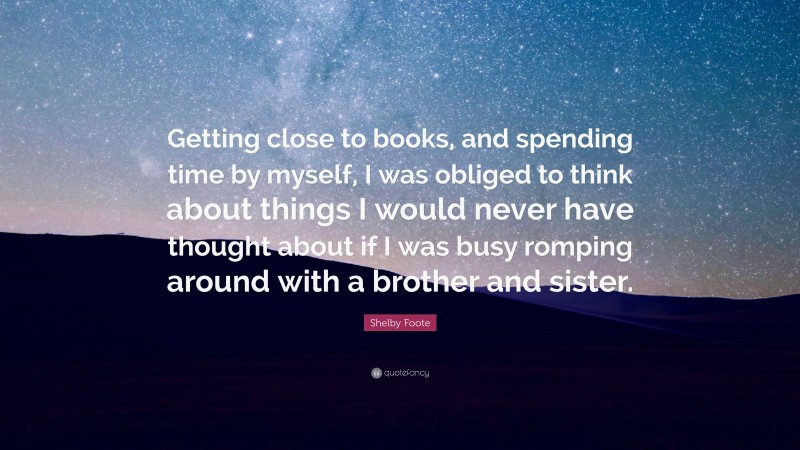 Shelby Foote Quote: “Getting close to books, and spending time by myself, I was obliged to think about things I would never have thought about if I was busy romping around with a brother and sister.”