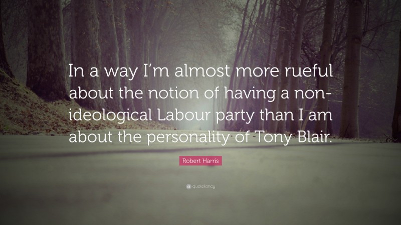 Robert Harris Quote: “In a way I’m almost more rueful about the notion of having a non-ideological Labour party than I am about the personality of Tony Blair.”