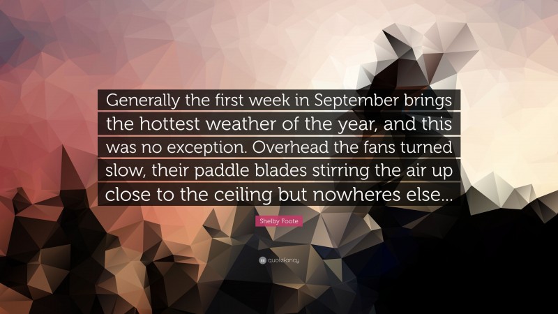 Shelby Foote Quote: “Generally the first week in September brings the hottest weather of the year, and this was no exception. Overhead the fans turned slow, their paddle blades stirring the air up close to the ceiling but nowheres else...”