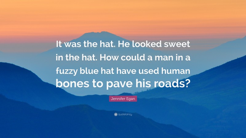 Jennifer Egan Quote: “It was the hat. He looked sweet in the hat. How could a man in a fuzzy blue hat have used human bones to pave his roads?”