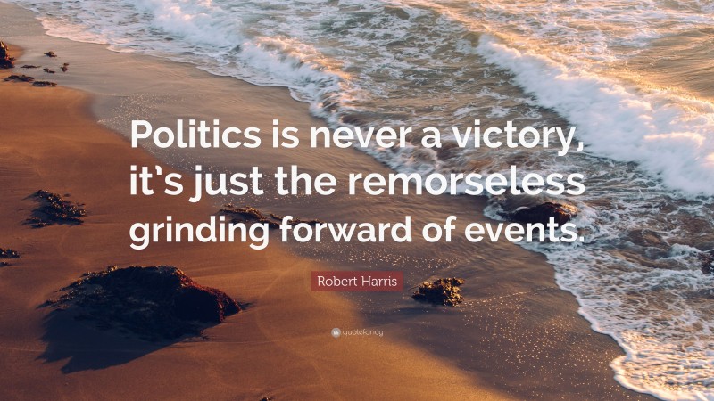 Robert Harris Quote: “Politics is never a victory, it’s just the remorseless grinding forward of events.”