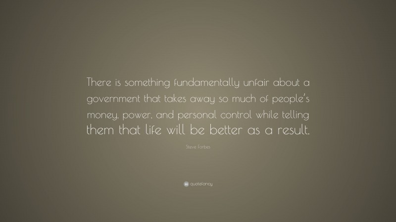 Steve Forbes Quote: “There is something fundamentally unfair about a government that takes away so much of people’s money, power, and personal control while telling them that life will be better as a result.”