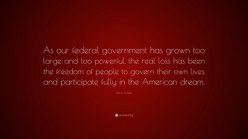 Steve Forbes Quote: “As our federal government has grown too large and too powerful, the real loss has been the freedom of people to govern their own lives and participate fully in the American dream.”