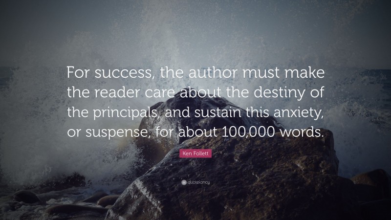 Ken Follett Quote: “For success, the author must make the reader care about the destiny of the principals, and sustain this anxiety, or suspense, for about 100,000 words.”
