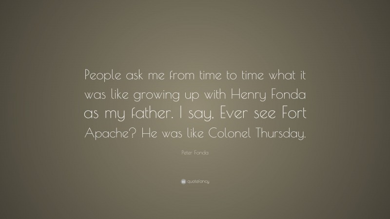 Peter Fonda Quote: “People ask me from time to time what it was like growing up with Henry Fonda as my father. I say, Ever see Fort Apache? He was like Colonel Thursday.”