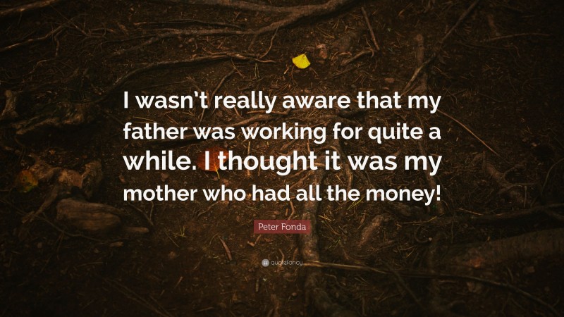 Peter Fonda Quote: “I wasn’t really aware that my father was working for quite a while. I thought it was my mother who had all the money!”