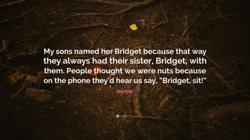 Peter Fonda Quote: “My sons named her Bridget because that way they always had their sister, Bridget, with them. People thought we were nuts because on the phone they’d hear us say, “Bridget, sit!””