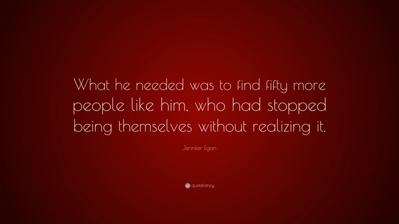 Jennifer Egan Quote: “What he needed was to find fifty more people like him, who had stopped being themselves without realizing it.”