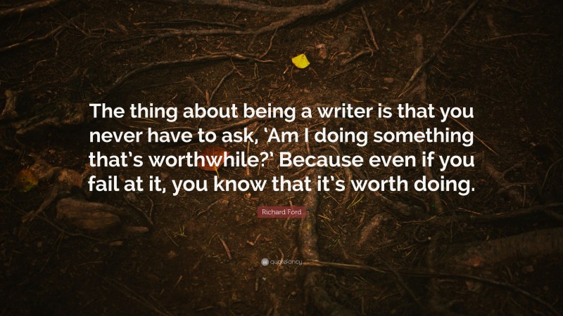 Richard Ford Quote: “The thing about being a writer is that you never have to ask, ‘Am I doing something that’s worthwhile?’ Because even if you fail at it, you know that it’s worth doing.”