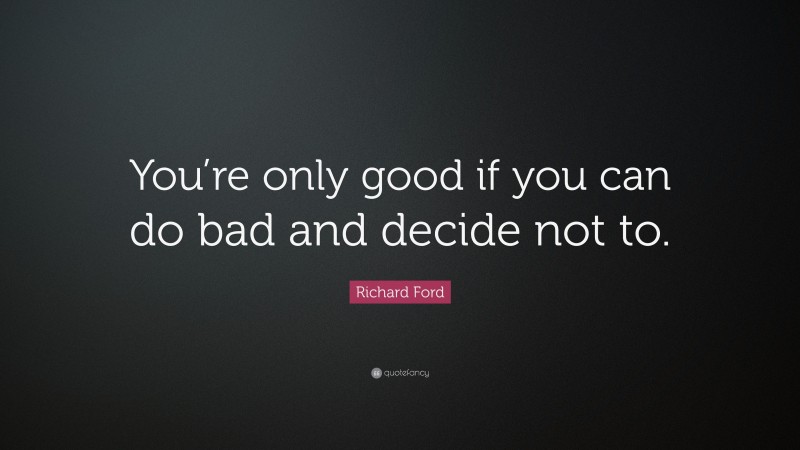 Richard Ford Quote: “You’re only good if you can do bad and decide not to.”