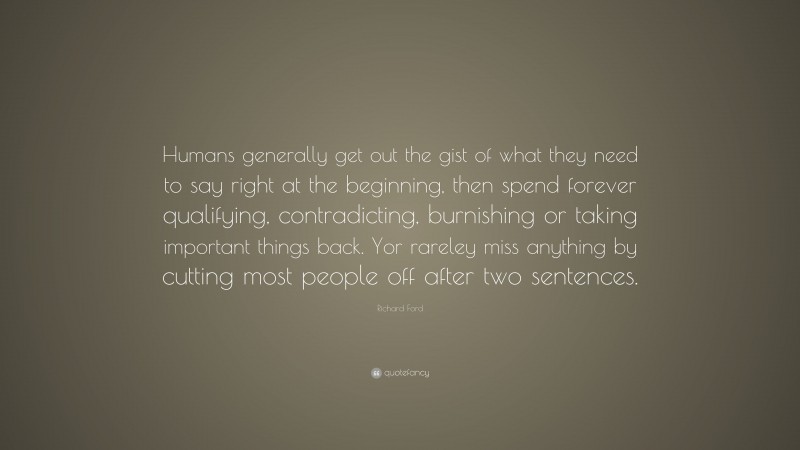 Richard Ford Quote: “Humans generally get out the gist of what they need to say right at the beginning, then spend forever qualifying, contradicting, burnishing or taking important things back. Yor rareley miss anything by cutting most people off after two sentences.”