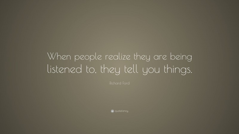 Richard Ford Quote: “When people realize they are being listened to, they tell you things.”