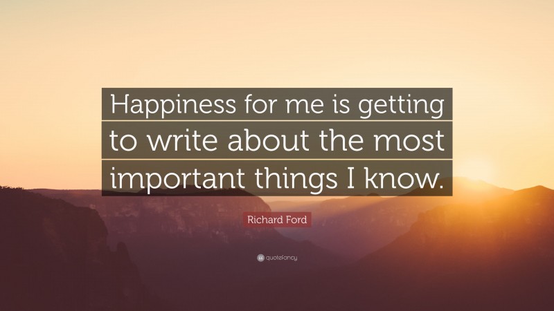 Richard Ford Quote: “Happiness for me is getting to write about the most important things I know.”