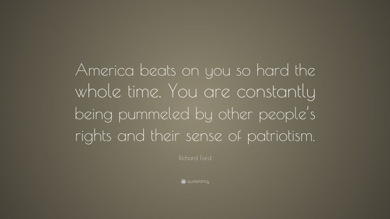 Richard Ford Quote: “America beats on you so hard the whole time. You are constantly being pummeled by other people’s rights and their sense of patriotism.”