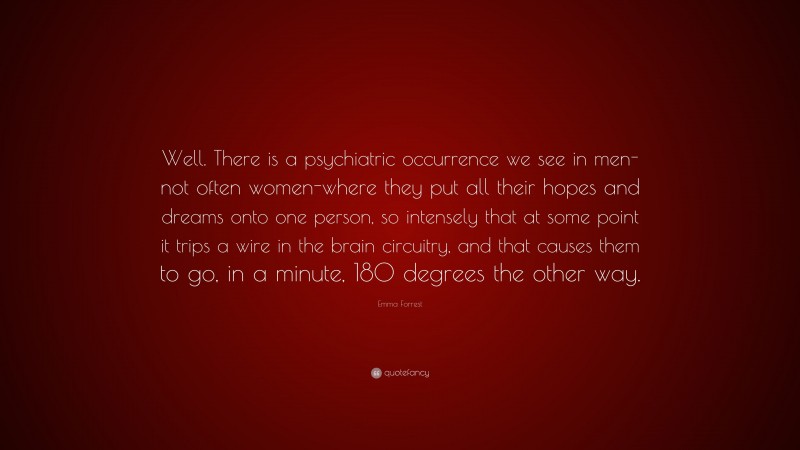 Emma Forrest Quote: “Well. There is a psychiatric occurrence we see in men-not often women-where they put all their hopes and dreams onto one person, so intensely that at some point it trips a wire in the brain circuitry, and that causes them to go, in a minute, 180 degrees the other way.”