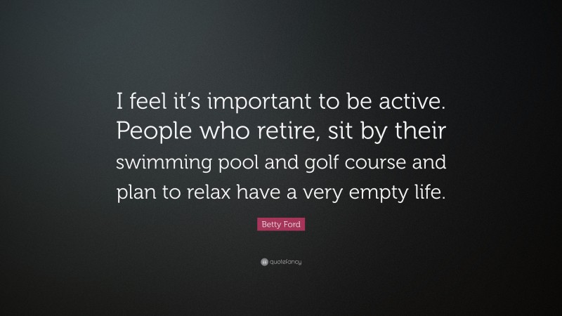 Betty Ford Quote: “I feel it’s important to be active. People who retire, sit by their swimming pool and golf course and plan to relax have a very empty life.”