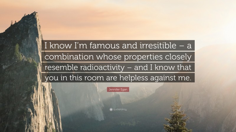 Jennifer Egan Quote: “I know I’m famous and irresitible – a combination whose properties closely resemble radioactivity – and I know that you in this room are helpless against me.”