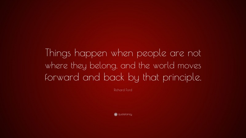 Richard Ford Quote: “Things happen when people are not where they belong, and the world moves forward and back by that principle.”