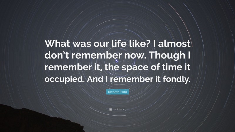Richard Ford Quote: “What was our life like? I almost don’t remember now. Though I remember it, the space of time it occupied. And I remember it fondly.”