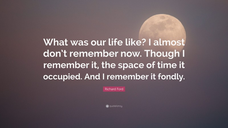Richard Ford Quote: “What was our life like? I almost don’t remember now. Though I remember it, the space of time it occupied. And I remember it fondly.”