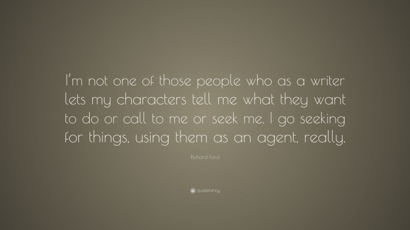 Richard Ford Quote: “I’m not one of those people who as a writer lets my characters tell me what they want to do or call to me or seek me. I go seeking for things, using them as an agent, really.”