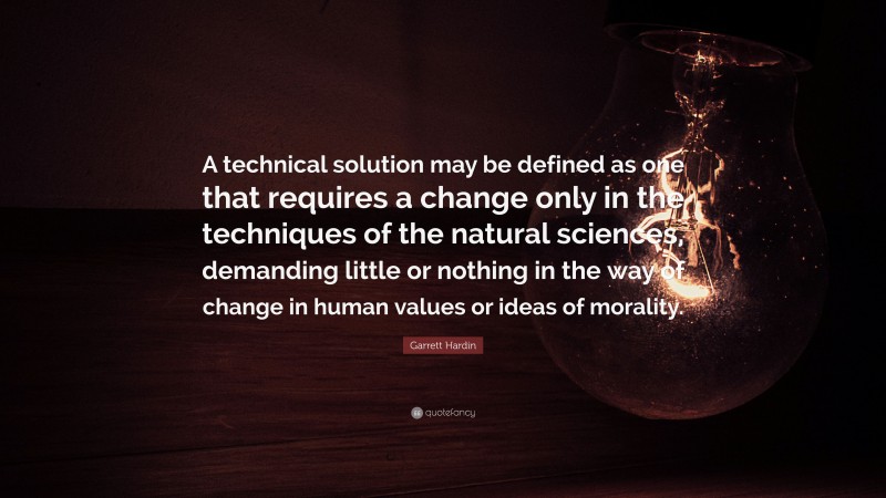 Garrett Hardin Quote: “A technical solution may be defined as one that requires a change only in the techniques of the natural sciences, demanding little or nothing in the way of change in human values or ideas of morality.”