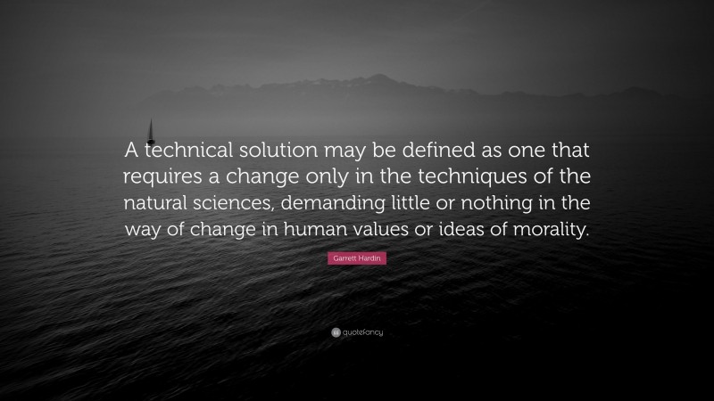 Garrett Hardin Quote: “A technical solution may be defined as one that requires a change only in the techniques of the natural sciences, demanding little or nothing in the way of change in human values or ideas of morality.”