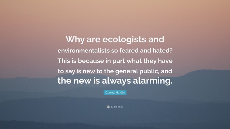 Garrett Hardin Quote: “Why are ecologists and environmentalists so feared and hated? This is because in part what they have to say is new to the general public, and the new is always alarming.”