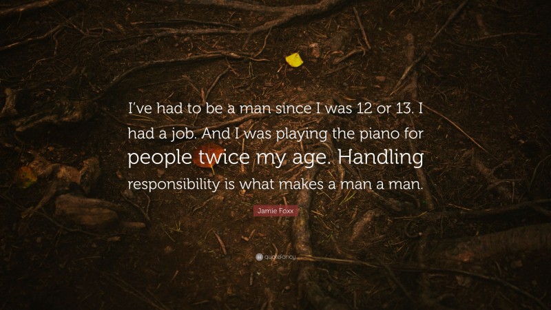 Jamie Foxx Quote: “I’ve had to be a man since I was 12 or 13. I had a job. And I was playing the piano for people twice my age. Handling responsibility is what makes a man a man.”