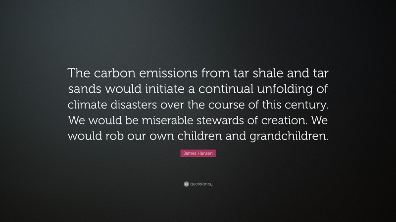 James Hansen Quote: “The carbon emissions from tar shale and tar sands would initiate a continual unfolding of climate disasters over the course of this century. We would be miserable stewards of creation. We would rob our own children and grandchildren.”