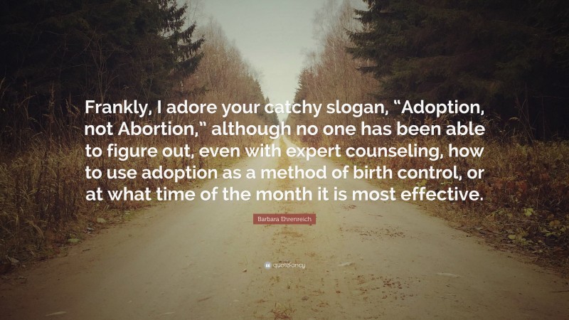 Barbara Ehrenreich Quote: “Frankly, I adore your catchy slogan, “Adoption, not Abortion,” although no one has been able to figure out, even with expert counseling, how to use adoption as a method of birth control, or at what time of the month it is most effective.”