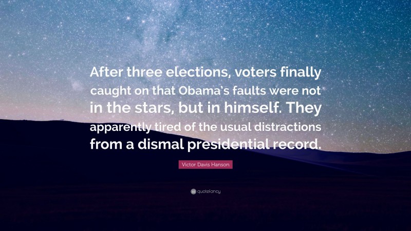 Victor Davis Hanson Quote: “After three elections, voters finally caught on that Obama’s faults were not in the stars, but in himself. They apparently tired of the usual distractions from a dismal presidential record.”