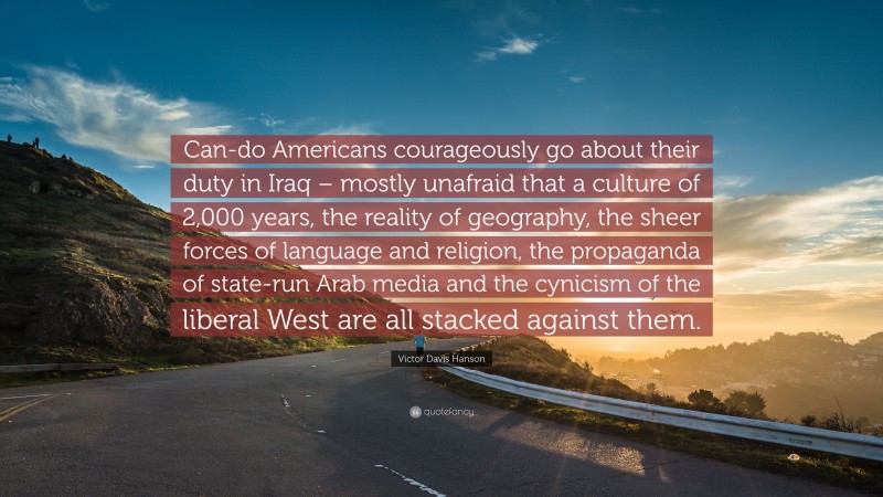 Victor Davis Hanson Quote: “Can-do Americans courageously go about their duty in Iraq – mostly unafraid that a culture of 2,000 years, the reality of geography, the sheer forces of language and religion, the propaganda of state-run Arab media and the cynicism of the liberal West are all stacked against them.”
