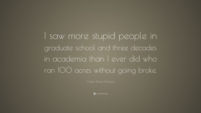 Victor Davis Hanson Quote: “I saw more stupid people in graduate school and three decades in academia than I ever did who ran 100 acres without going broke.”